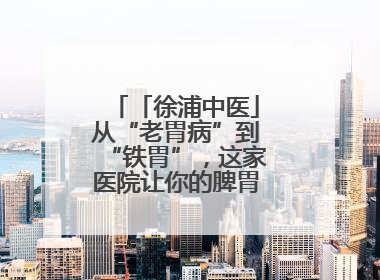 「徐浦中医」从“老胃病”到“铁胃”，这家医院让你的脾胃“回春”有方