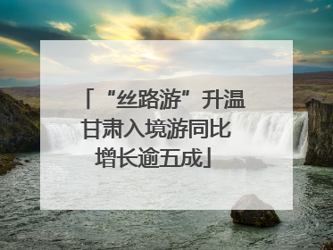 “丝路游”升温 甘肃入境游同比增长逾五成