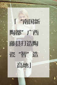 “南国新陶都”广西藤县打造陶瓷“智”造高地