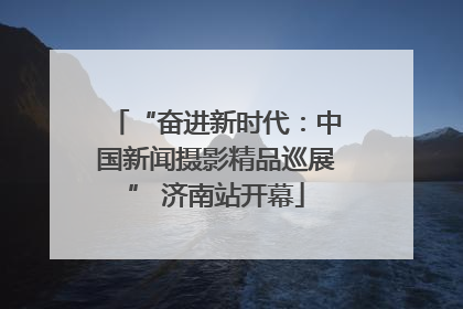“奋进新时代：中国新闻摄影精品巡展” 济南站开幕