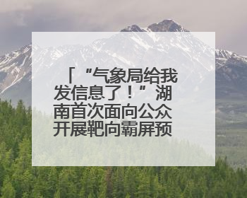 “气象局给我发信息了！”湖南首次面向公众开展靶向霸屏预警信息发布