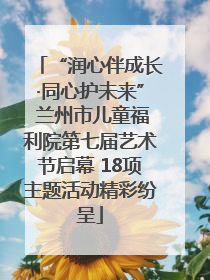 “润心伴成长·同心护未来” 兰州市儿童福利院第七届艺术节启幕 18项主题活动精彩纷呈