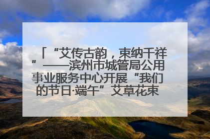 “艾传古韵，束纳千祥”——滨州市城管局公用事业服务中心开展“我们的节日·端午”艾草花束制作主题活动