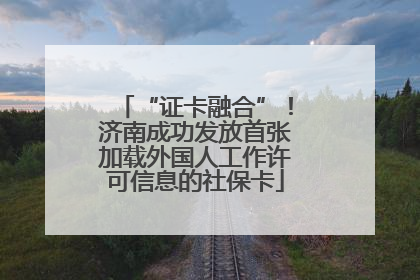 “证卡融合”！济南成功发放首张加载外国人工作许可信息的社保卡