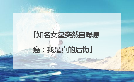 知名女星突然自曝患癌：我是真的后悔