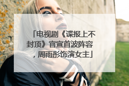 电视剧《谍报上不封顶》官宣首波阵容，周雨彤饰演女主