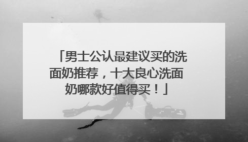 男士公认最建议买的洗面奶推荐，十大良心洗面奶哪款好值得买！
