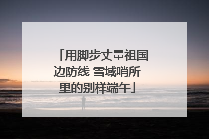 用脚步丈量祖国边防线 雪域哨所里的别样端午