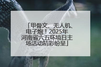 甲骨文、无人机、电子炮！2025年河南省六五环境日主场活动精彩纷呈