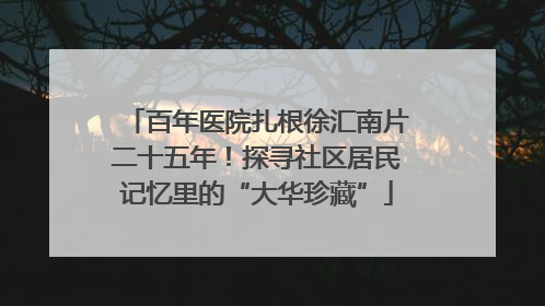 百年医院扎根徐汇南片二十五年！探寻社区居民记忆里的“大华珍藏”