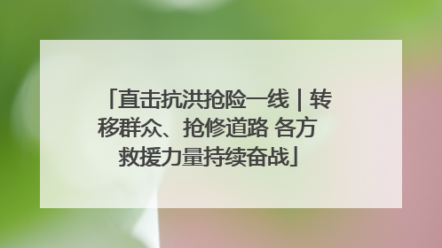 直击抗洪抢险一线｜转移群众、抢修道路 各方救援力量持续奋战
