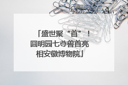 盛世聚“首”！圆明园七尊兽首亮相安徽博物院