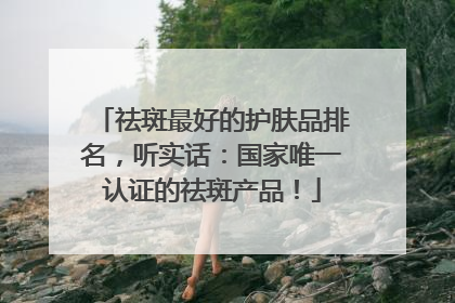 祛斑最好的护肤品排名，听实话：国家唯一认证的祛斑产品！