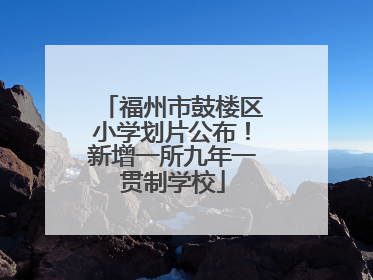 福州市鼓楼区小学划片公布！新增一所九年一贯制学校