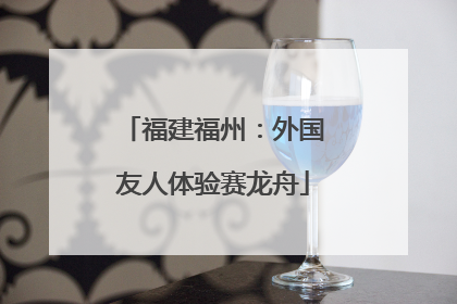 福建福州：外国友人体验赛龙舟