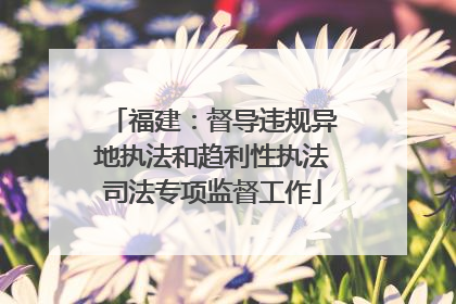 福建：督导违规异地执法和趋利性执法司法专项监督工作