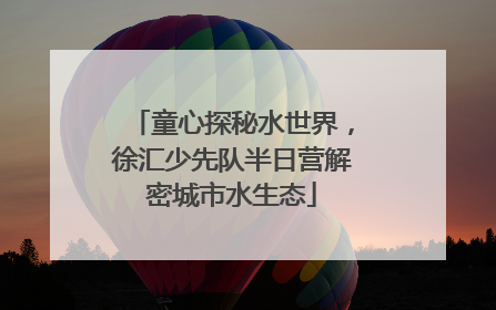 童心探秘水世界，徐汇少先队半日营解密城市水生态