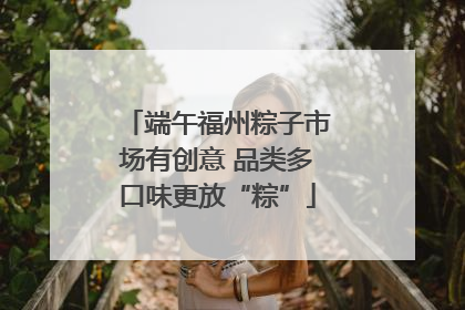 端午福州粽子市场有创意 品类多口味更放“粽”