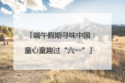 端午假期寻味中国：童心童趣过“六一”