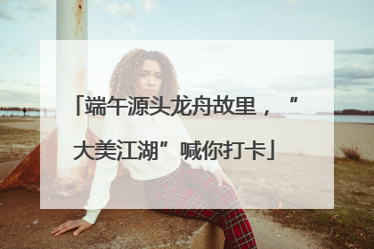 端午源头龙舟故里，“大美江湖”喊你打卡