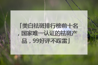 美白祛斑排行榜前十名，国家唯一认证的祛斑产品，99好评不踩雷
