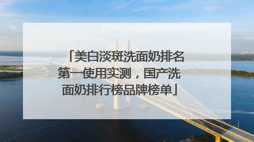 美白淡斑洗面奶排名第一使用实测，国产洗面奶排行榜品牌榜单