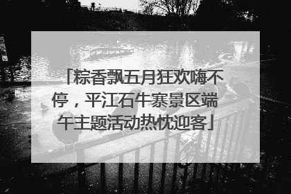 粽香飘五月狂欢嗨不停，平江石牛寨景区端午主题活动热忱迎客