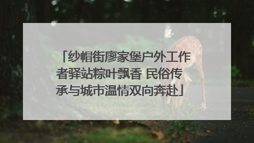 纱帽街廖家堡户外工作者驿站粽叶飘香 民俗传承与城市温情双向奔赴