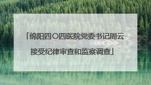 绵阳四〇四医院党委书记周云 接受纪律审查和监察调查