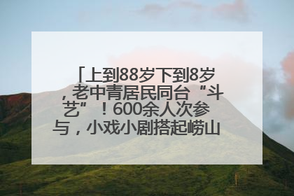 上到88岁下到8岁，老中青居民同台“斗艺”！600余人次参与，小戏小剧搭起崂山群众大舞台