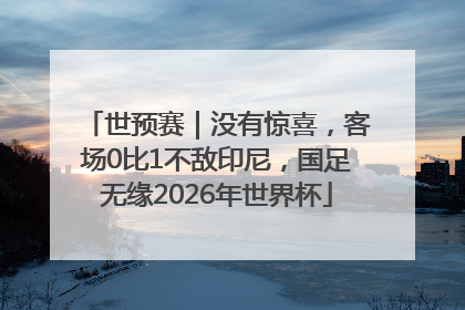 世预赛｜没有惊喜，客场0比1不敌印尼，国足无缘2026年世界杯