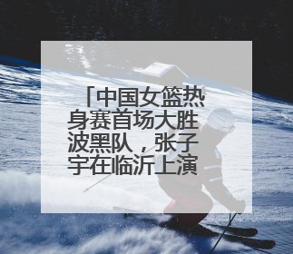 中国女篮热身赛首场大胜波黑队，张子宇在临沂上演完美首秀