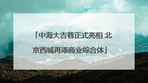 中海大吉巷正式亮相 北京西城再添商业综合体