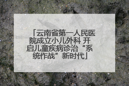 云南省第一人民医院成立小儿外科 开启儿童疾病诊治“系统作战”新时代
