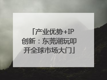 产业优势+IP创新：东莞潮玩叩开全球市场大门