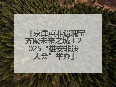 京津冀非遗瑰宝齐聚未来之城！2025“雄安非遗大会”举办