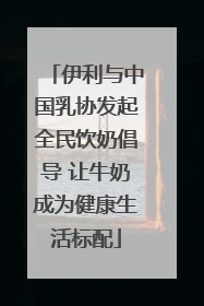 伊利与中国乳协发起全民饮奶倡导 让牛奶成为健康生活标配