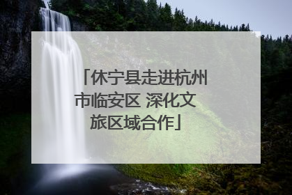 休宁县走进杭州市临安区 深化文旅区域合作