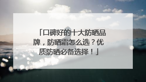 口碑好的十大防晒品牌，防晒霜怎么选？优质防晒必备选择！