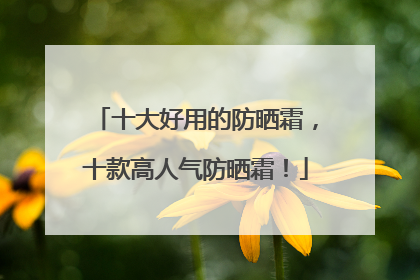 十大好用的防晒霜，十款高人气防晒霜！