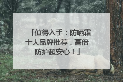 值得入手：防晒霜十大品牌推荐，高倍防护超安心！