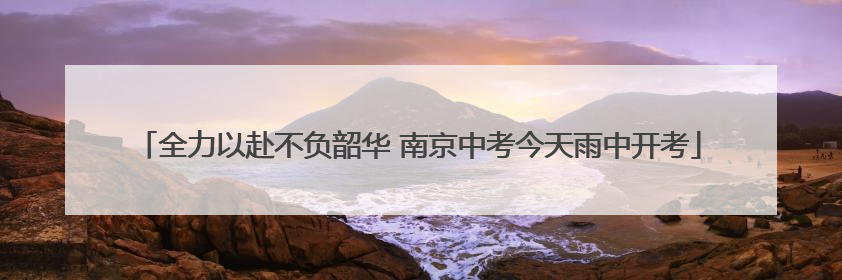 全力以赴不负韶华 南京中考今天雨中开考
