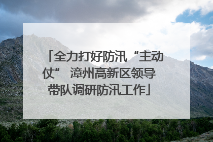 全力打好防汛“主动仗” 漳州高新区领导带队调研防汛工作