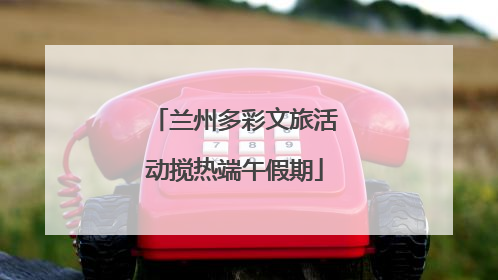 兰州多彩文旅活动搅热端午假期