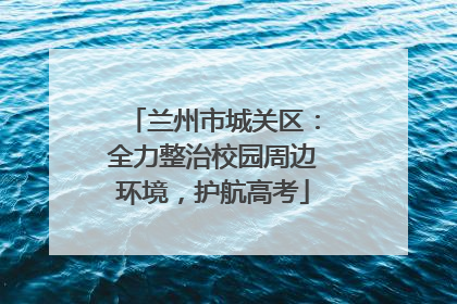 兰州市城关区：全力整治校园周边环境，护航高考