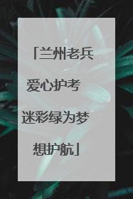 兰州老兵爱心护考 迷彩绿为梦想护航