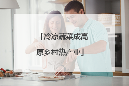 冷凉蔬菜成高原乡村热产业