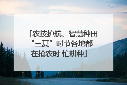 农技护航、智慧种田 “三夏”时节各地都在抢农时 忙耕种
