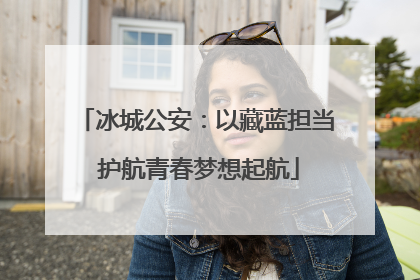 冰城公安：以藏蓝担当 护航青春梦想起航