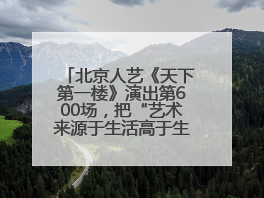 北京人艺《天下第一楼》演出第600场，把“艺术来源于生活高于生活”诠释到极致